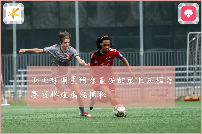 羽毛球明星阿尔菲安的成长历程与赛场辉煌成就揭秘