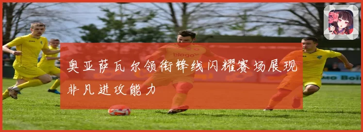 奥亚萨瓦尔领衔锋线闪耀赛场展现非凡进攻能力