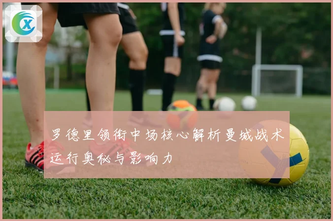 罗德里领衔中场核心解析曼城战术运行奥秘与影响力