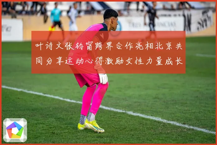 叶诗文张钧甯跨界合作亮相北京共同分享运动心得激励女性力量成长观察