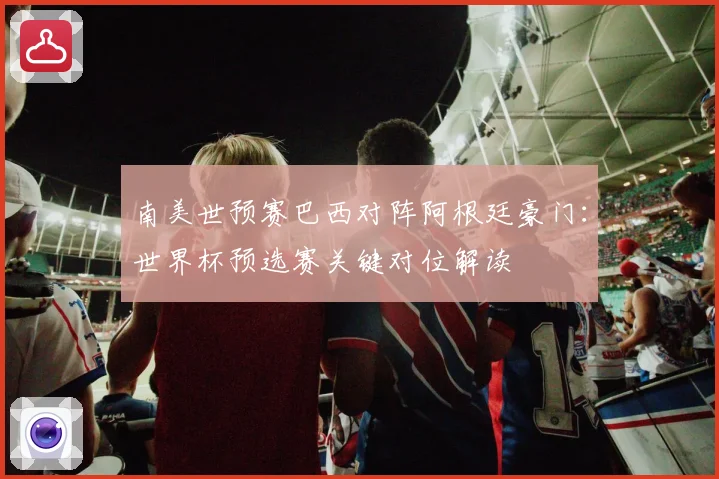 南美世预赛巴西对阵阿根廷豪门：世界杯预选赛关键对位解读
