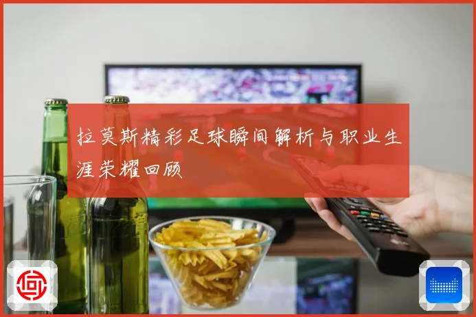 拉莫斯精彩足球瞬间解析与职业生涯荣耀回顾