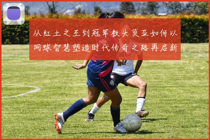从红土之王到冠军教头莫亚如何以网球智慧塑造时代传奇之路再启新篇章