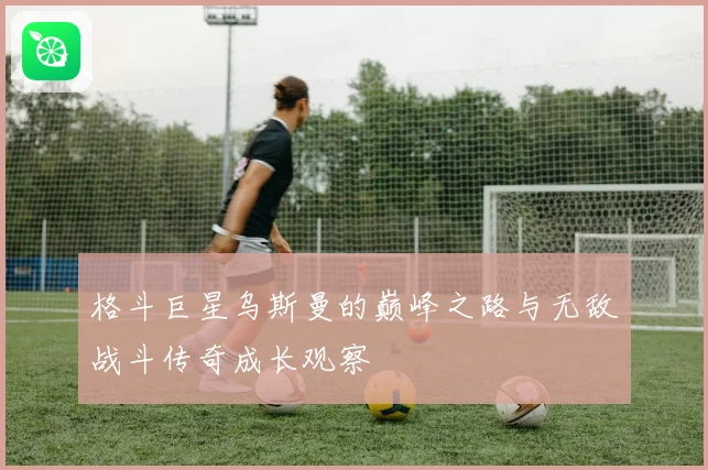 格斗巨星乌斯曼的巅峰之路与无敌战斗传奇成长观察