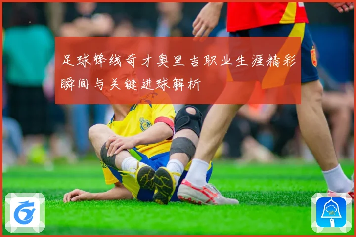 足球锋线奇才奥里吉职业生涯精彩瞬间与关键进球解析