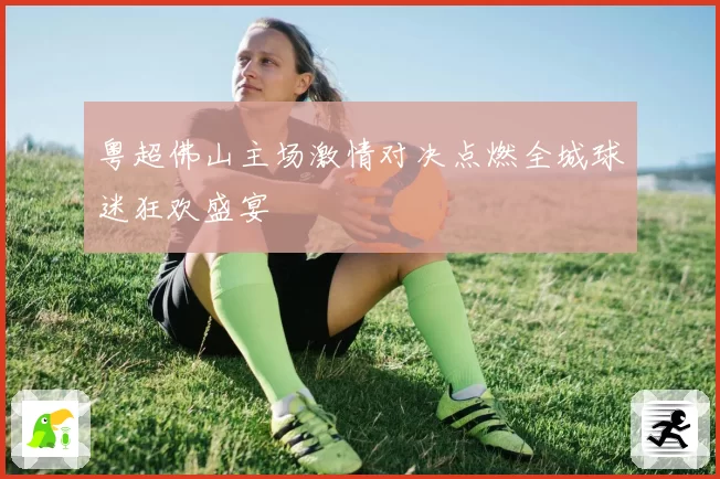 粤超佛山主场激情对决点燃全城球迷狂欢盛宴