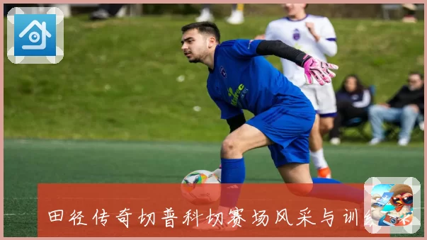 田径传奇切普科切赛场风采与训练秘诀全解析