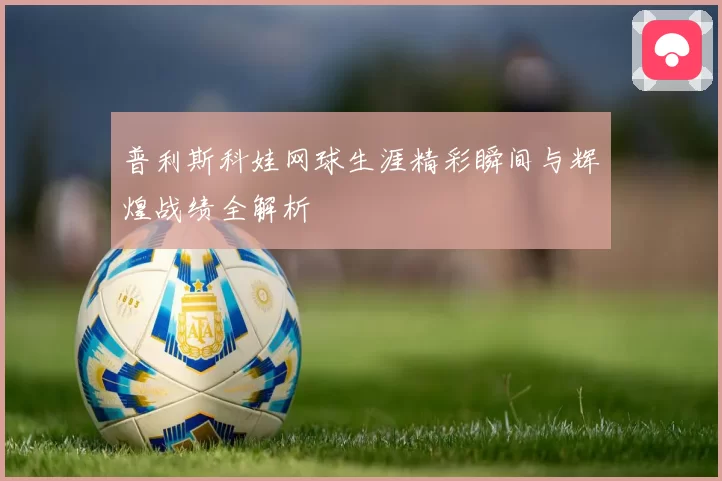 普利斯科娃网球生涯精彩瞬间与辉煌战绩全解析