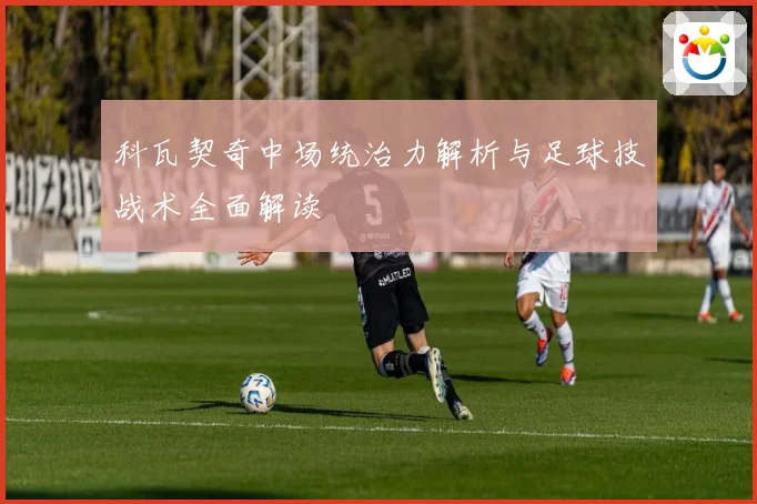 科瓦契奇中场统治力解析与足球技战术全面解读