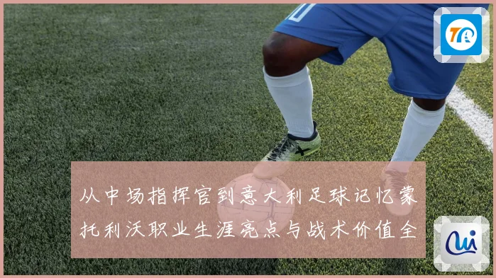 从中场指挥官到意大利足球记忆蒙托利沃职业生涯亮点与战术价值全解析