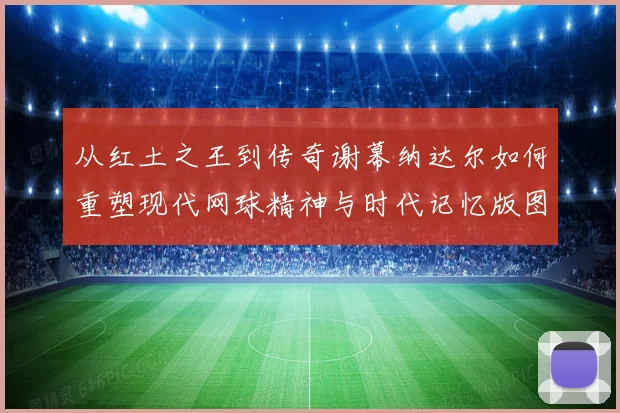 从红土之王到传奇谢幕纳达尔如何重塑现代网球精神与时代记忆版图