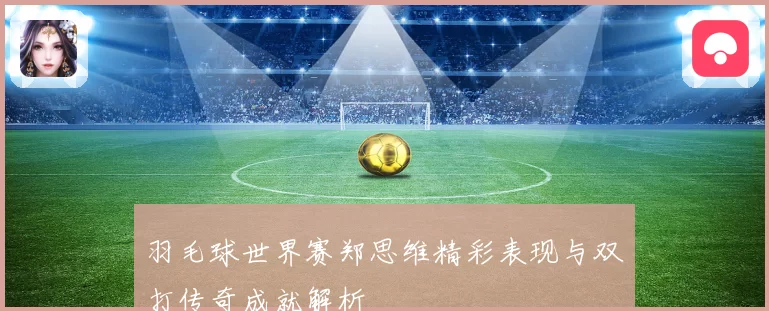 羽毛球世界赛郑思维精彩表现与双打传奇成就解析