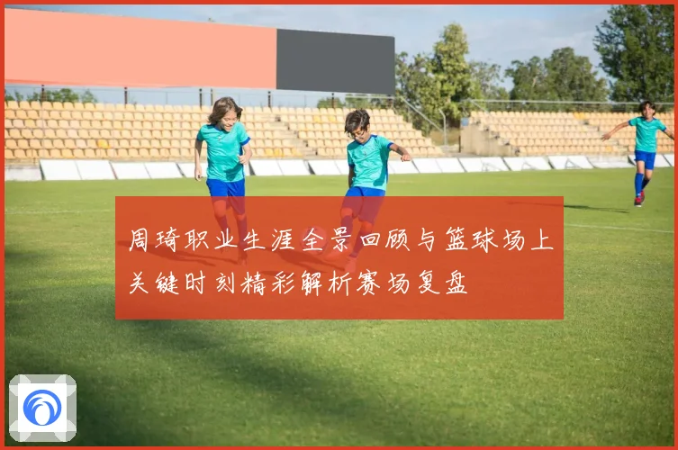 周琦职业生涯全景回顾与篮球场上关键时刻精彩解析赛场复盘