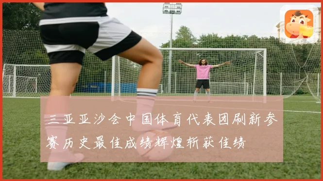 三亚亚沙会中国体育代表团刷新参赛历史最佳成绩辉煌斩获佳绩