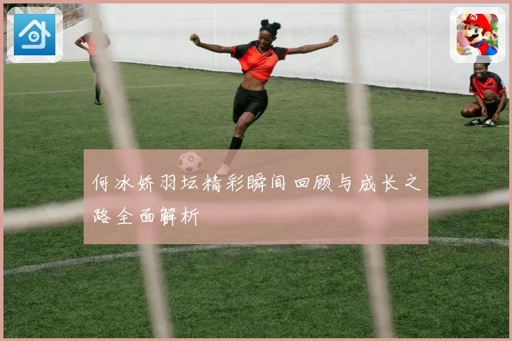 何冰娇羽坛精彩瞬间回顾与成长之路全面解析