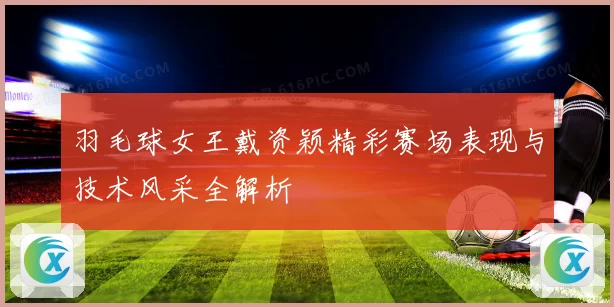 羽毛球女王戴资颖精彩赛场表现与技术风采全解析