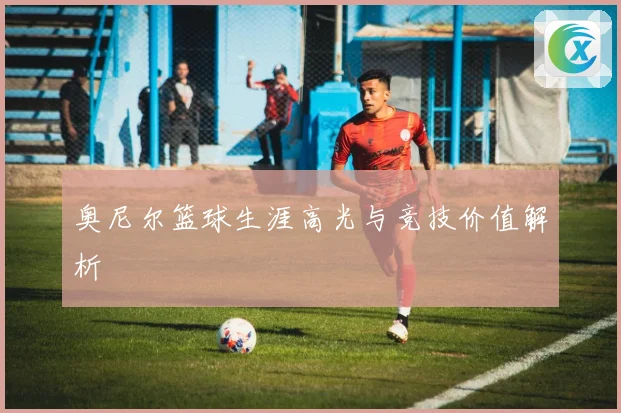 奥尼尔篮球生涯高光与竞技价值解析