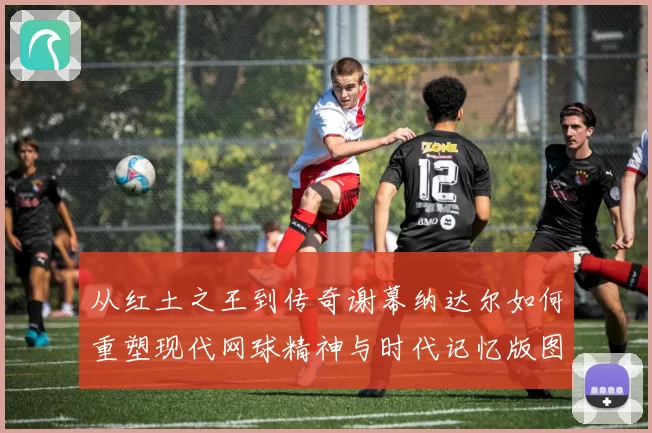 从红土之王到传奇谢幕纳达尔如何重塑现代网球精神与时代记忆版图