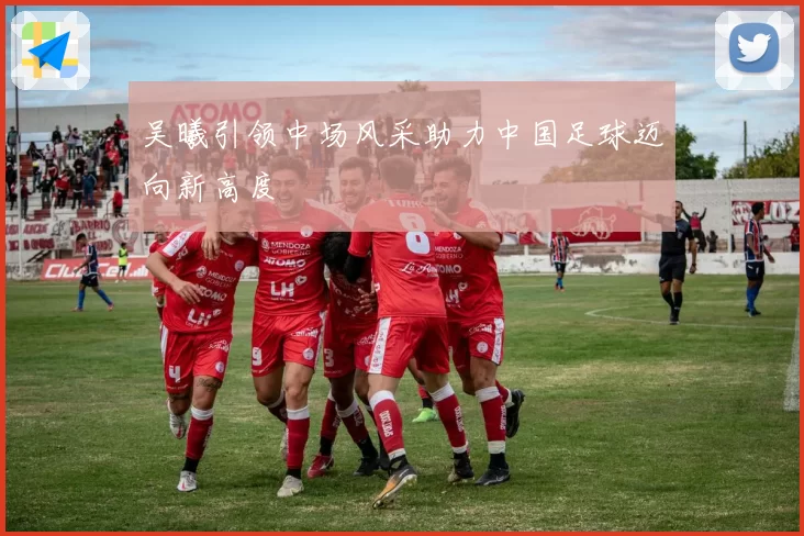 吴曦引领中场风采助力中国足球迈向新高度
