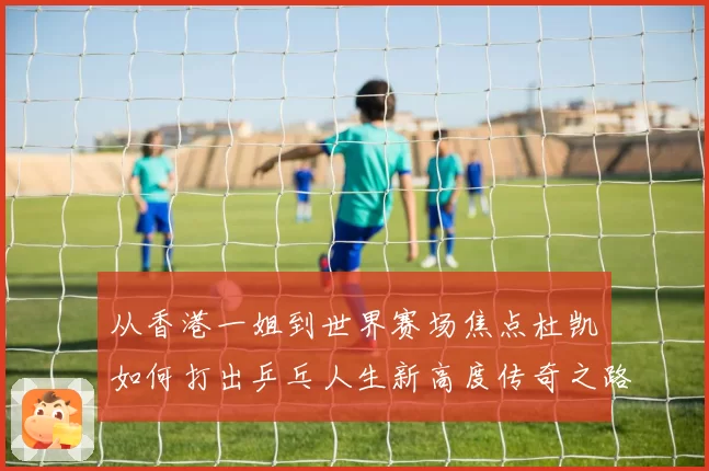 从香港一姐到世界赛场焦点杜凯琹如何打出乒乓人生新高度传奇之路