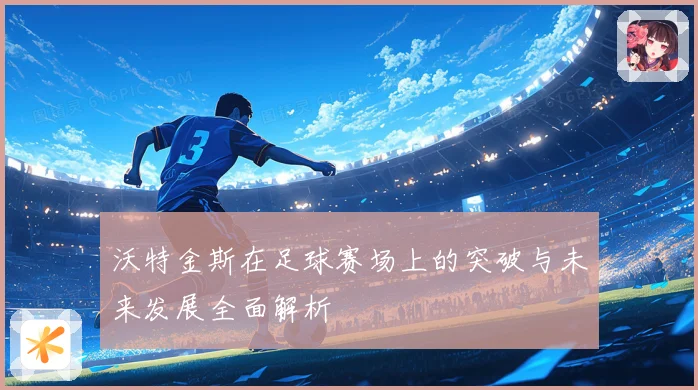 沃特金斯在足球赛场上的突破与未来发展全面解析