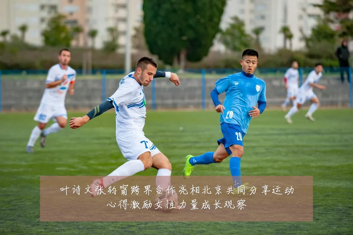 叶诗文张钧甯跨界合作亮相北京共同分享运动心得激励女性力量成长观察