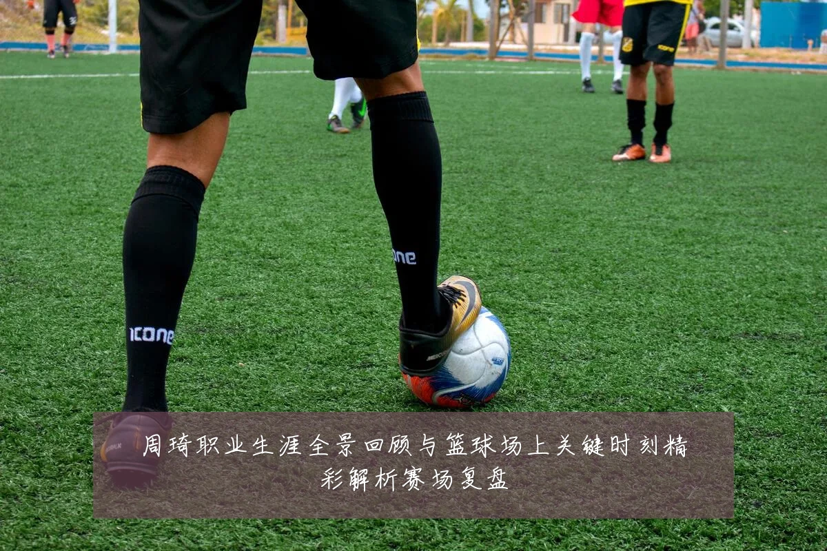 周琦职业生涯全景回顾与篮球场上关键时刻精彩解析赛场复盘