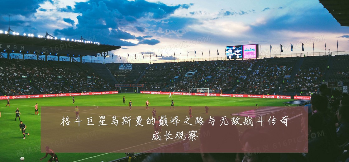 格斗巨星乌斯曼的巅峰之路与无敌战斗传奇成长观察