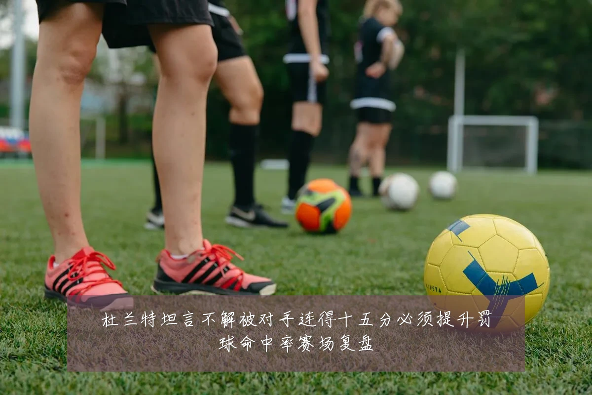 杜兰特坦言不解被对手连得十五分必须提升罚球命中率赛场复盘