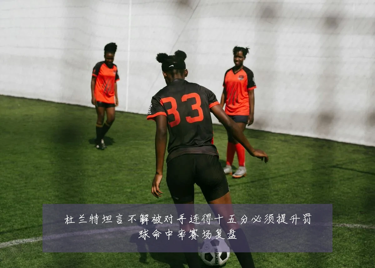 杜兰特坦言不解被对手连得十五分必须提升罚球命中率赛场复盘